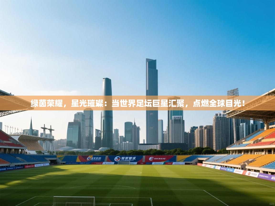 绿茵荣耀，星光璀璨：当世界足坛巨星汇聚，点燃全球目光！